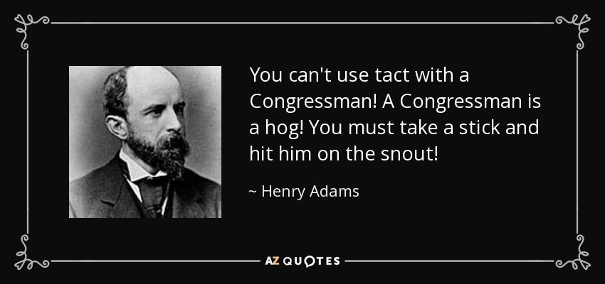 You can't use tact with a Congressman! A Congressman is a hog! You must take a stick and hit him on the snout! - Henry Adams