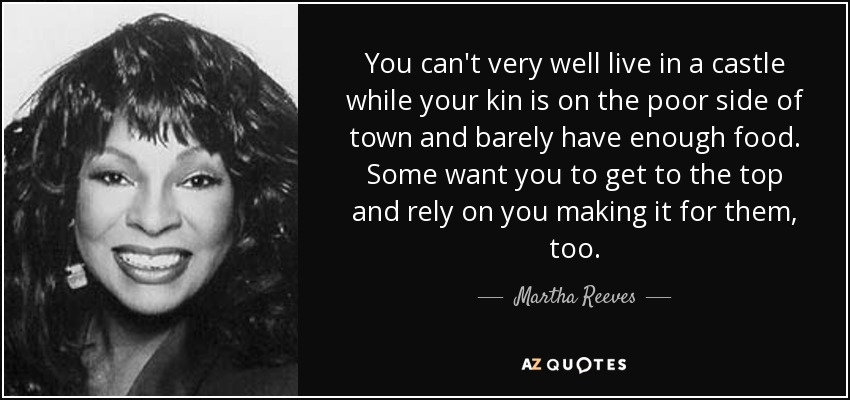 You can't very well live in a castle while your kin is on the poor side of town and barely have enough food. Some want you to get to the top and rely on you making it for them, too. - Martha Reeves