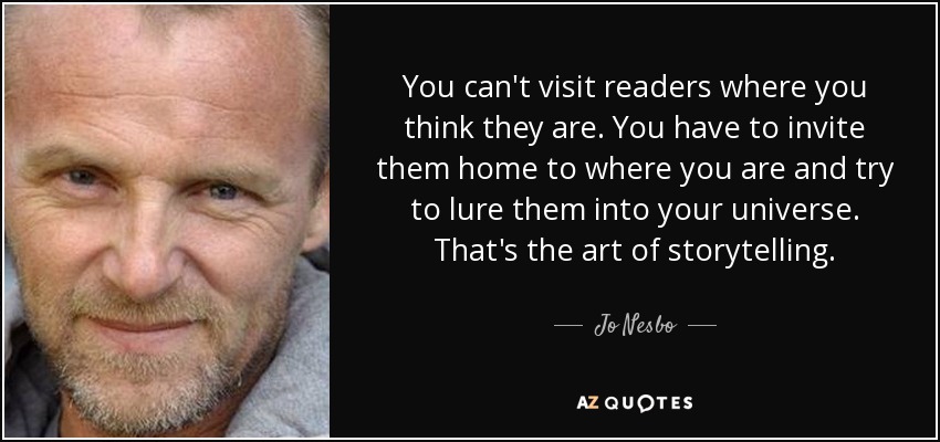 You can't visit readers where you think they are. You have to invite them home to where you are and try to lure them into your universe. That's the art of storytelling. - Jo Nesbo