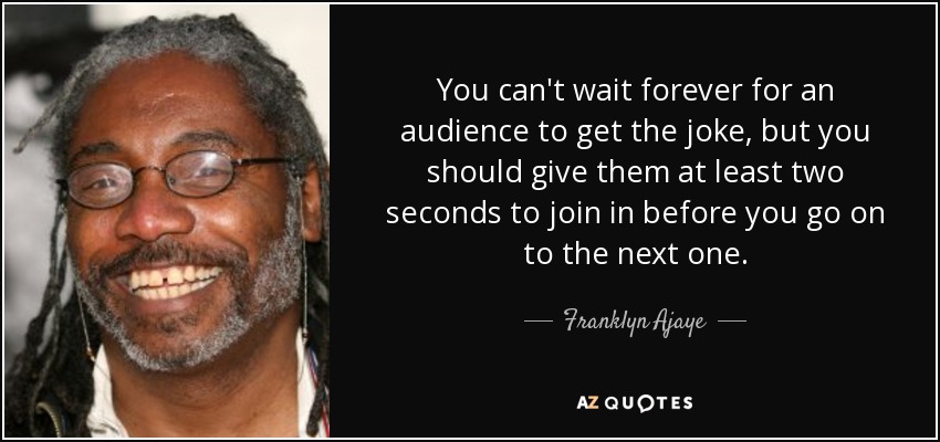 You can't wait forever for an audience to get the joke, but you should give them at least two seconds to join in before you go on to the next one. - Franklyn Ajaye