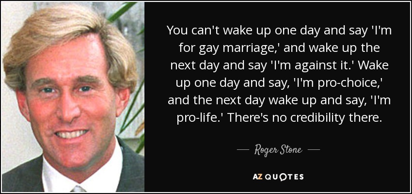 You can't wake up one day and say 'I'm for gay marriage,' and wake up the next day and say 'I'm against it.' Wake up one day and say, 'I'm pro-choice,' and the next day wake up and say, 'I'm pro-life.' There's no credibility there. - Roger Stone