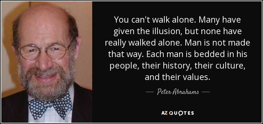 You can't walk alone. Many have given the illusion, but none have really walked alone. Man is not made that way. Each man is bedded in his people, their history, their culture, and their values. - Peter Abrahams