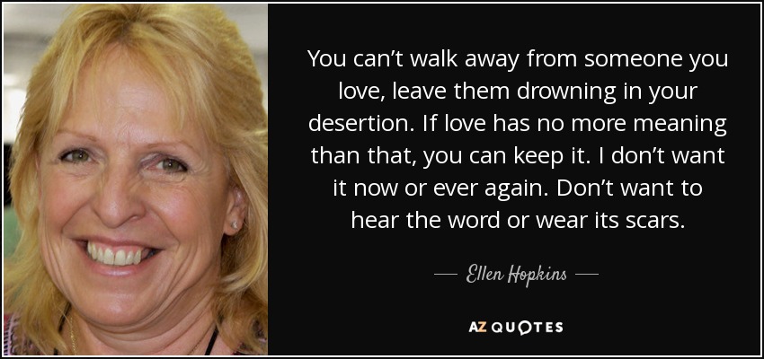 You can’t walk away from someone you love, leave them drowning in your desertion. If love has no more meaning than that, you can keep it. I don’t want it now or ever again. Don’t want to hear the word or wear its scars. - Ellen Hopkins