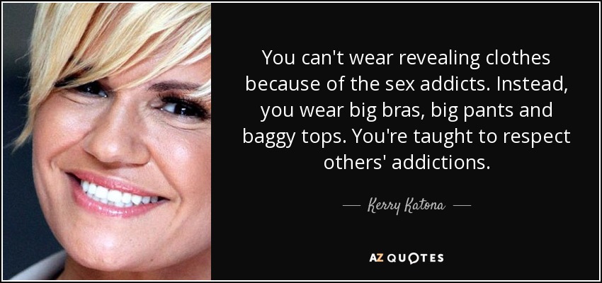 You can't wear revealing clothes because of the sex addicts. Instead, you wear big bras, big pants and baggy tops. You're taught to respect others' addictions. - Kerry Katona