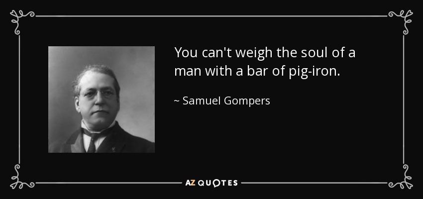 You can't weigh the soul of a man with a bar of pig-iron. - Samuel Gompers