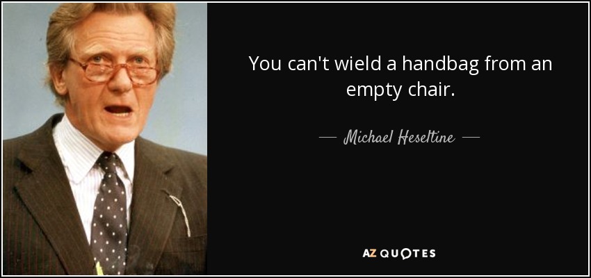 You can't wield a handbag from an empty chair. - Michael Heseltine