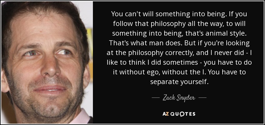 You can't will something into being. If you follow that philosophy all the way, to will something into being, that's animal style. That's what man does. But if you're looking at the philosophy correctly, and I never did - I like to think I did sometimes - you have to do it without ego, without the I. You have to separate yourself. - Zack Snyder