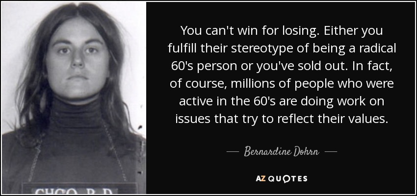 You can't win for losing. Either you fulfill their stereotype of being a radical 60's person or you've sold out. In fact, of course, millions of people who were active in the 60's are doing work on issues that try to reflect their values. - Bernardine Dohrn