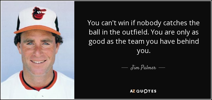 You can't win if nobody catches the ball in the outfield. You are only as good as the team you have behind you. - Jim Palmer