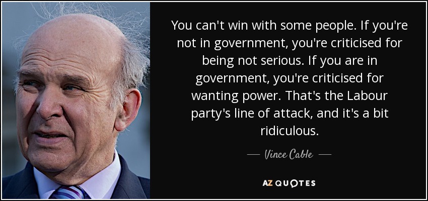 You can't win with some people. If you're not in government, you're criticised for being not serious. If you are in government, you're criticised for wanting power. That's the Labour party's line of attack, and it's a bit ridiculous. - Vince Cable