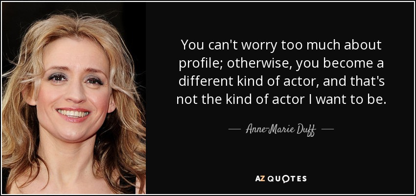 You can't worry too much about profile; otherwise, you become a different kind of actor, and that's not the kind of actor I want to be. - Anne-Marie Duff