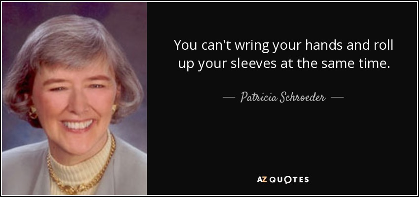 You can't wring your hands and roll up your sleeves at the same time. - Patricia Schroeder