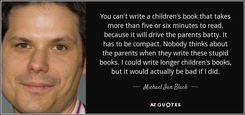 You can't write a children's book that takes more than five or six minutes to read, because it will drive the parents batty. It has to be compact. Nobody thinks about the parents when they write these stupid books. I could write longer children's books, but it would actually be bad if I did. - Michael Ian Black