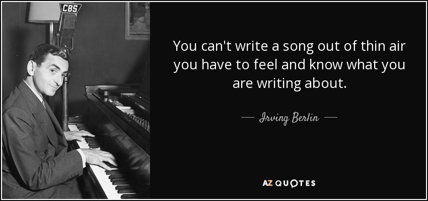You can't write a song out of thin air you have to feel and know what you are writing about. - Irving Berlin