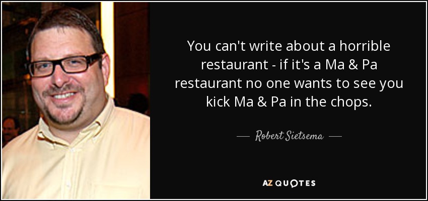 You can't write about a horrible restaurant - if it's a Ma & Pa restaurant no one wants to see you kick Ma & Pa in the chops. - Robert Sietsema