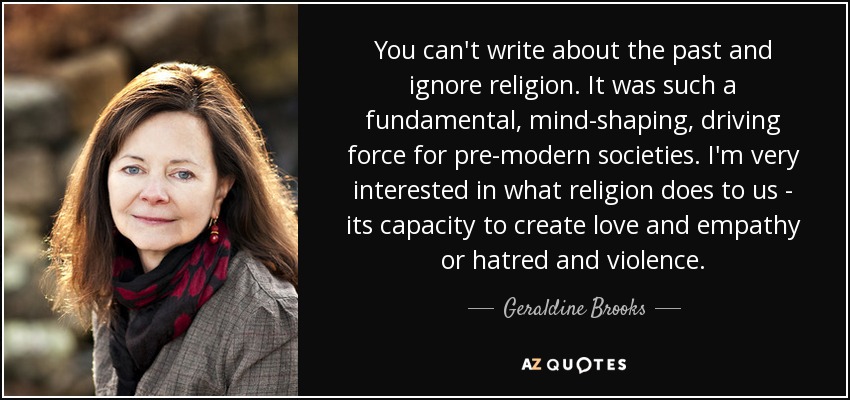 You can't write about the past and ignore religion. It was such a fundamental, mind-shaping, driving force for pre-modern societies. I'm very interested in what religion does to us - its capacity to create love and empathy or hatred and violence. - Geraldine Brooks