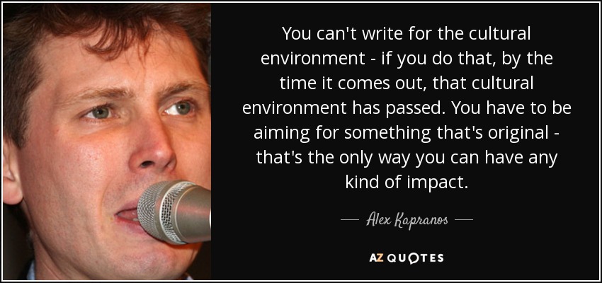 You can't write for the cultural environment - if you do that, by the time it comes out, that cultural environment has passed. You have to be aiming for something that's original - that's the only way you can have any kind of impact. - Alex Kapranos
