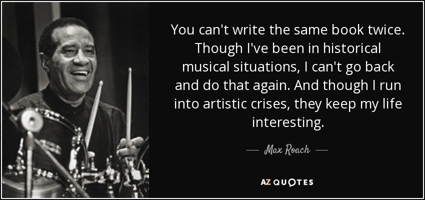 You can't write the same book twice. Though I've been in historical musical situations, I can't go back and do that again. And though I run into artistic crises, they keep my life interesting. - Max Roach