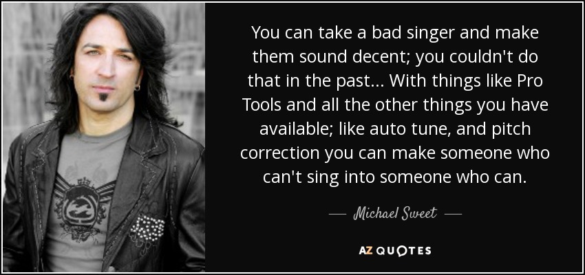 You can take a bad singer and make them sound decent; you couldn't do that in the past... With things like Pro Tools and all the other things you have available; like auto tune, and pitch correction you can make someone who can't sing into someone who can. - Michael Sweet