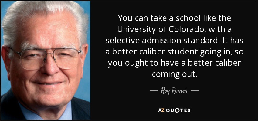You can take a school like the University of Colorado, with a selective admission standard. It has a better caliber student going in, so you ought to have a better caliber coming out. - Roy Romer