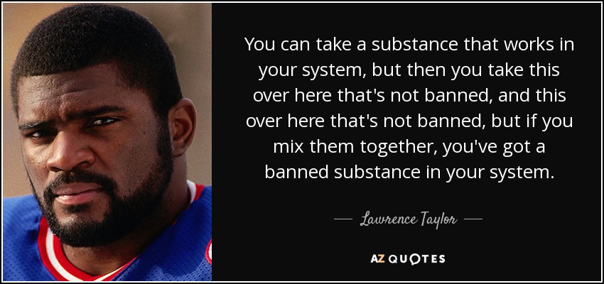 You can take a substance that works in your system, but then you take this over here that's not banned, and this over here that's not banned, but if you mix them together, you've got a banned substance in your system. - Lawrence Taylor