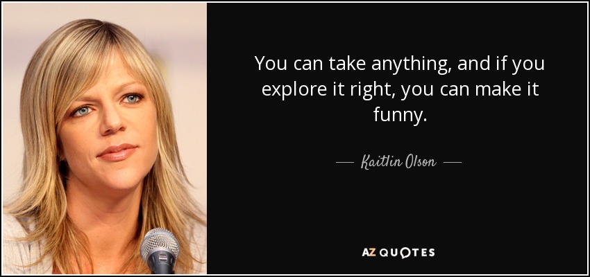 You can take anything, and if you explore it right, you can make it funny. - Kaitlin Olson