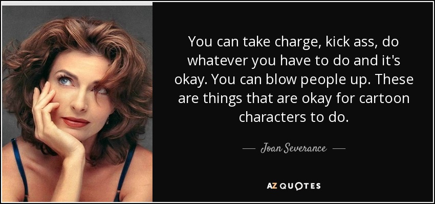 You can take charge, kick ass, do whatever you have to do and it's okay. You can blow people up. These are things that are okay for cartoon characters to do. - Joan Severance