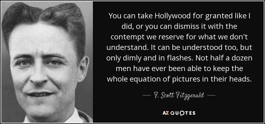 You can take Hollywood for granted like I did, or you can dismiss it with the contempt we reserve for what we don't understand. It can be understood too, but only dimly and in flashes. Not half a dozen men have ever been able to keep the whole equation of pictures in their heads. - F. Scott Fitzgerald