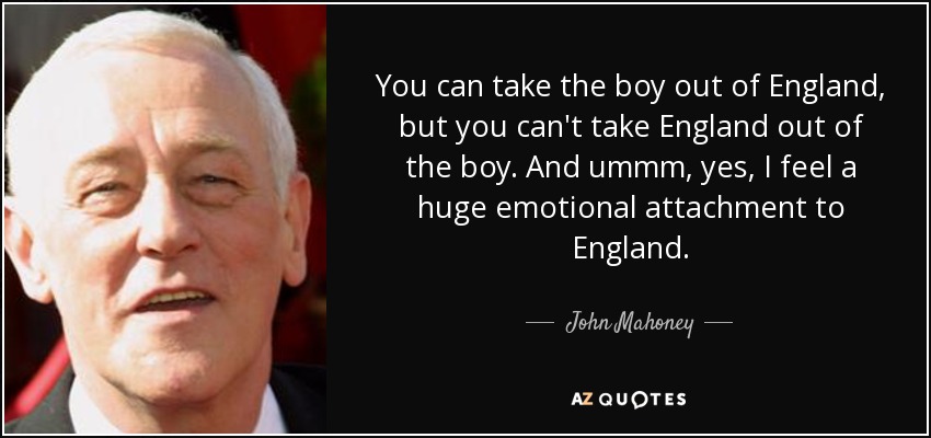 You can take the boy out of England, but you can't take England out of the boy. And ummm, yes, I feel a huge emotional attachment to England. - John Mahoney