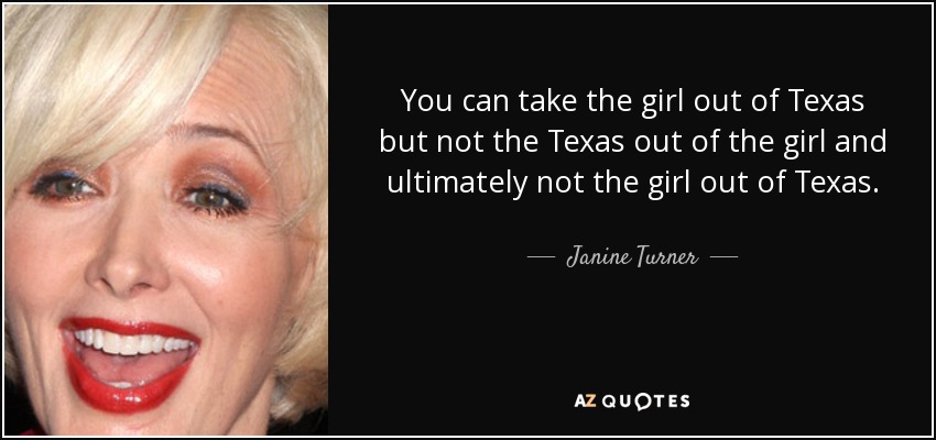 You can take the girl out of Texas but not the Texas out of the girl and ultimately not the girl out of Texas. - Janine Turner
