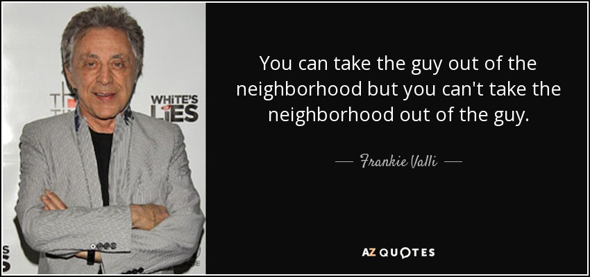 You can take the guy out of the neighborhood but you can't take the neighborhood out of the guy. - Frankie Valli
