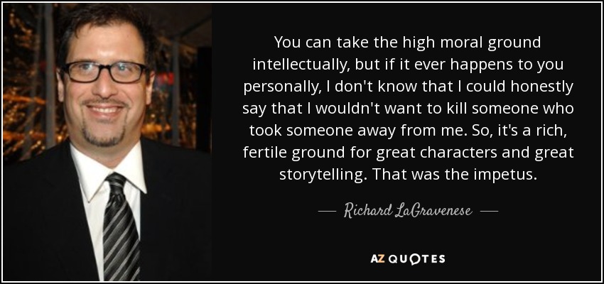 You can take the high moral ground intellectually, but if it ever happens to you personally, I don't know that I could honestly say that I wouldn't want to kill someone who took someone away from me. So, it's a rich, fertile ground for great characters and great storytelling. That was the impetus. - Richard LaGravenese