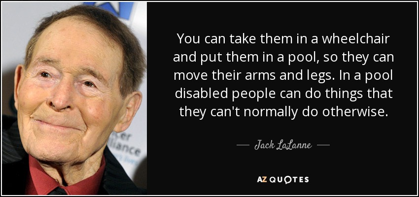 You can take them in a wheelchair and put them in a pool, so they can move their arms and legs. In a pool disabled people can do things that they can't normally do otherwise. - Jack LaLanne