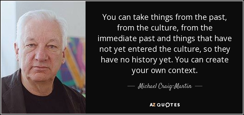 You can take things from the past, from the culture, from the immediate past and things that have not yet entered the culture, so they have no history yet. You can create your own context. - Michael Craig-Martin