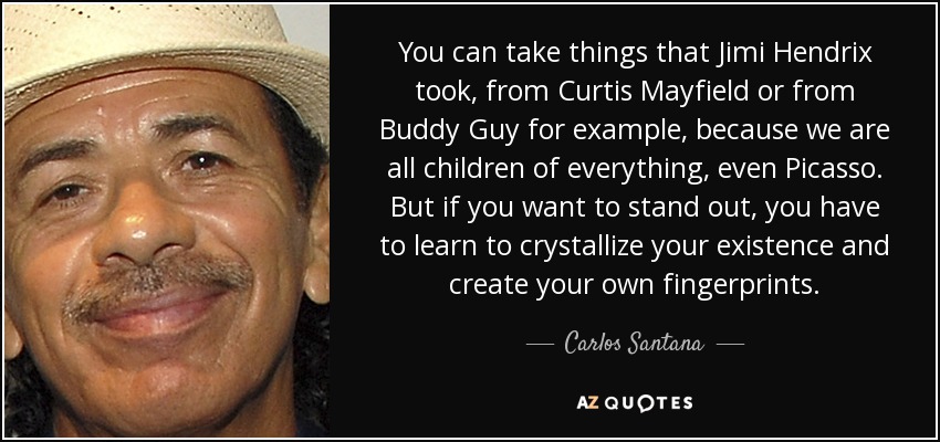 You can take things that Jimi Hendrix took, from Curtis Mayfield or from Buddy Guy for example, because we are all children of everything, even Picasso. But if you want to stand out, you have to learn to crystallize your existence and create your own fingerprints. - Carlos Santana