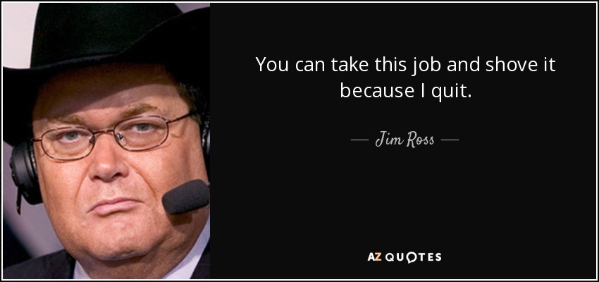 You can take this job and shove it because I quit. - Jim Ross
