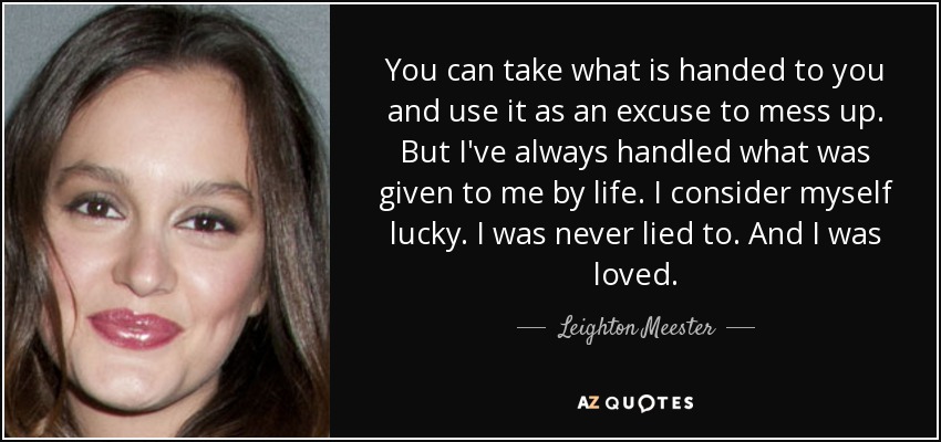 You can take what is handed to you and use it as an excuse to mess up. But I've always handled what was given to me by life. I consider myself lucky. I was never lied to. And I was loved. - Leighton Meester