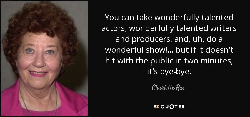 You can take wonderfully talented actors, wonderfully talented writers and producers, and, uh, do a wonderful show!... but if it doesn't hit with the public in two minutes, it's bye-bye. - Charlotte Rae