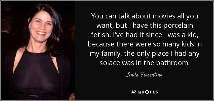 You can talk about movies all you want, but I have this porcelain fetish. I've had it since I was a kid, because there were so many kids in my family, the only place I had any solace was in the bathroom. - Linda Fiorentino
