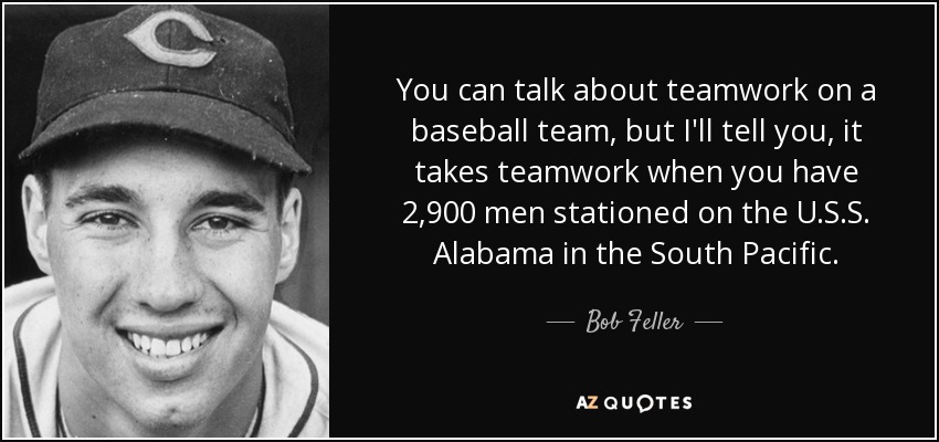You can talk about teamwork on a baseball team, but I'll tell you, it takes teamwork when you have 2,900 men stationed on the U.S.S. Alabama in the South Pacific. - Bob Feller