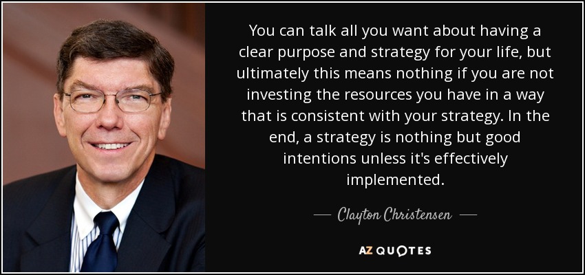 You can talk all you want about having a clear purpose and strategy for your life, but ultimately this means nothing if you are not investing the resources you have in a way that is consistent with your strategy. In the end, a strategy is nothing but good intentions unless it's effectively implemented. - Clayton Christensen