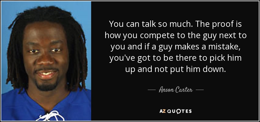 You can talk so much. The proof is how you compete to the guy next to you and if a guy makes a mistake, you've got to be there to pick him up and not put him down. - Anson Carter