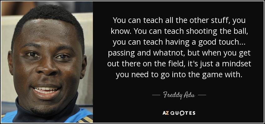 You can teach all the other stuff, you know. You can teach shooting the ball, you can teach having a good touch... passing and whatnot, but when you get out there on the field, it's just a mindset you need to go into the game with. - Freddy Adu