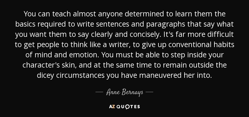 You can teach almost anyone determined to learn them the basics required to write sentences and paragraphs that say what you want them to say clearly and concisely. It's far more difficult to get people to think like a writer, to give up conventional habits of mind and emotion. You must be able to step inside your character's skin, and at the same time to remain outside the dicey circumstances you have maneuvered her into. - Anne Bernays