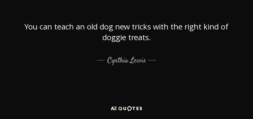 You can teach an old dog new tricks with the right kind of doggie treats. - Cynthia Lewis