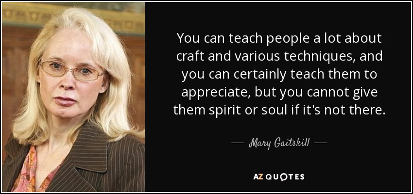 You can teach people a lot about craft and various techniques, and you can certainly teach them to appreciate, but you cannot give them spirit or soul if it's not there. - Mary Gaitskill