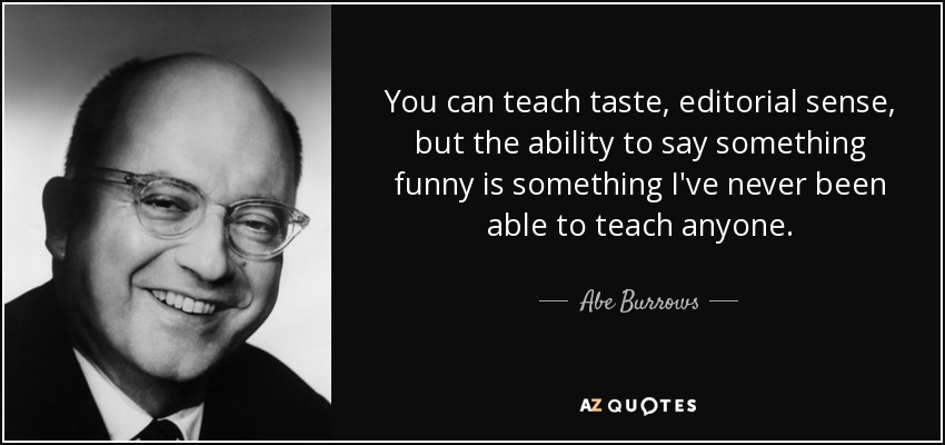 You can teach taste, editorial sense, but the ability to say something funny is something I've never been able to teach anyone. - Abe Burrows