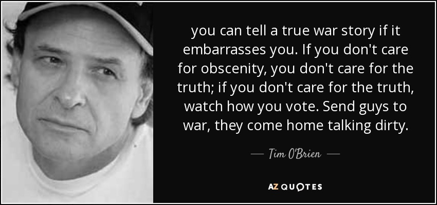 you can tell a true war story if it embarrasses you. If you don't care for obscenity, you don't care for the truth; if you don't care for the truth, watch how you vote. Send guys to war, they come home talking dirty. - Tim O'Brien