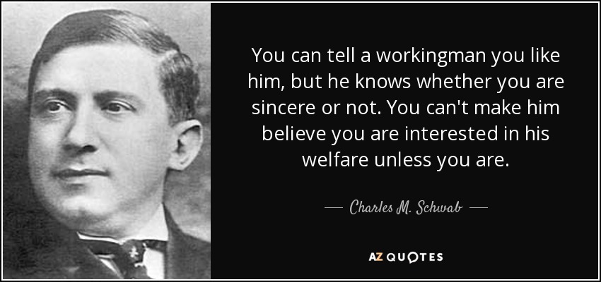 You can tell a workingman you like him, but he knows whether you are sincere or not. You can't make him believe you are interested in his welfare unless you are. - Charles M. Schwab