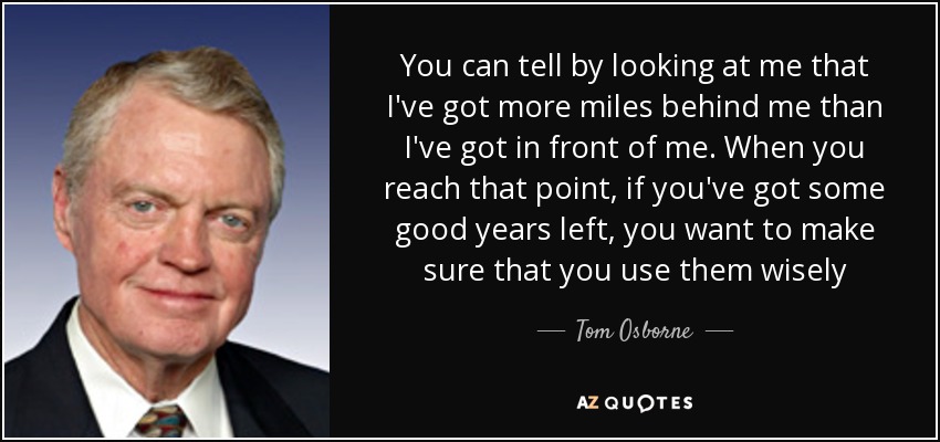 You can tell by looking at me that I've got more miles behind me than I've got in front of me. When you reach that point, if you've got some good years left, you want to make sure that you use them wisely - Tom Osborne
